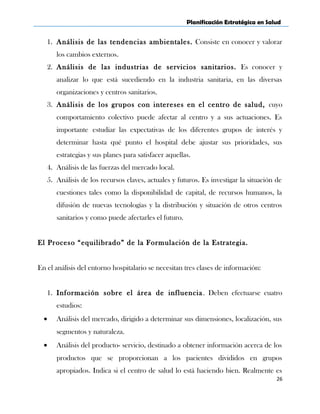 Planificación Estratégica en Salud
1. Análisis de las tendencias ambientales. Consiste en conocer y valorar
los cambios externos.
2. Análisis de las industrias de servicios sanitarios. Es conocer y
analizar lo que está sucediendo en la industria sanitaria, en las diversas
organizaciones y centros sanitarios.
3. Análisis de los grupos con intereses en el centro de salud, cuyo
comportamiento colectivo puede afectar al centro y a sus actuaciones. Es
importante estudiar las expectativas de los diferentes grupos de interés y
determinar hasta qué punto el hospital debe ajustar sus prioridades, sus
estrategias y sus planes para satisfacer aquellas.
4. Análisis de las fuerzas del mercado local.
5. Análisis de los recursos claves, actuales y futuros. Es investigar la situación de
cuestiones tales como la disponibilidad de capital, de recursos humanos, la
difusión de nuevas tecnologías y la distribución y situación de otros centros
sanitarios y como puede afectarles el futuro.
El Proceso “equilibrado” de la Formulación de la Estrategia.
En el análisis del entorno hospitalario se necesitan tres clases de información:
1. Información sobre el área de influencia. Deben efectuarse cuatro
estudios:
• Análisis del mercado, dirigido a determinar sus dimensiones, localización, sus
segmentos y naturaleza.
• Análisis del producto- servicio, destinado a obtener información acerca de los
productos que se proporcionan a los pacientes divididos en grupos
apropiados. Indica si el centro de salud lo está haciendo bien. Realmente es
26
 
