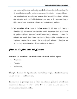 Planificación Estratégica en Salud
una combinación de un análisis interno. Es la primera fase de la planificación
de la calidad: conocer los productos existentes, los clientes y sus necesidades.
• Investigación sobre la motivación para averiguar por qué los clientes utilizan
determinados servicios. Establecimiento de un proceso de comunicación con
objeto de asegurar un ajuste continúo entre la demanda y la oferta.
2. Información sobre otras organizaciones. Es útil tanto en el contexto
global del sistema sanitario como en el contexto competitivo interno. Algunas
de las informaciones pueden ser: crecimiento pasado: resultado y proporción
del mercado actual; situación del mercado local de servicios sanitarios, nuevas
iniciativas y estrategias: recursos existentes, diversificaciones y calidad de los
productos; y segmentos claves del mercado que se atiende.
Técnica de Análisis del Entorno
Las técnicas de análisis del entorno se clasifican en tres tipos:
• Proyección
• Previsión
• Prospección.
El empleo de una u otra depende de las características propias del ambiente en que
se halle inmerso el establecimiento.
La proyección es prolongar hacia el futuro una situación pasada de acuerdo con
determinadas hipótesis de extrapolación. Pasa a ser una previsión cuando va
acompañada de una probabilidad.
27
 