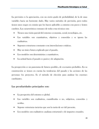 Planificación Estratégica en Salud
La previsión es la apreciación, con un cierto grado de probabilidad, de la de unas
variables hacia un horizonte dado. Hay varios métodos de previsión, pero todos
tienen unos rasgos en común que los hacen aplicables a entorno con pocos y lentos
cambios. Las características comunes de todas estas técnicas son:
• Tienen una visión parcial del entorno: economía, social, tecnológica, etc.
• Las variables son cuantitativas, objetivas y conocidas y se ignora las
cualitativas.
• Suponen estructuras constantes con interrelaciones estáticas.
• Hay un único futuro explicado por el pasado.
• Los modelos son deterministas y cuantitativos.
• La actitud hacia el pasado es pasiva y de adaptación.
La prospección es un panorama de futuros posibles, de escenarios probables. En su
construcción se tienen en cuenta las tendencias del pasado y las acciones de las
personas: los proyectos. Es el método de elección para analizar los enormes
cambiantes.
Las peculiaridades principales son:
• La perspectiva del entorno es global.
• Las variables son cualitativas, cuantificadas o no, subjetivas, conocidas y
ocultas.
• Supone estructuras inciertas que son la razón de ser del presente.
• Los modelos son cualitativos- analizan estructural- y de impactos cruzados.
28
 