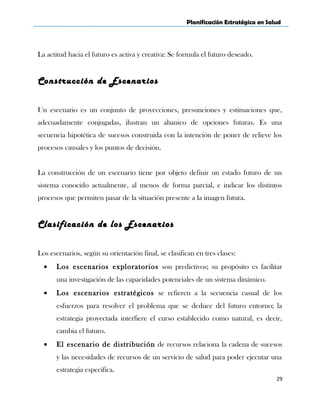 Planificación Estratégica en Salud
La actitud hacia el futuro es activa y creativa: Se formula el futuro deseado.
Construcción de Escenarios
Un escenario es un conjunto de proyecciones, presunciones y estimaciones que,
adecuadamente conjugadas, ilustran un abanico de opciones futuras. Es una
secuencia hipotética de sucesos construida con la intención de poner de relieve los
procesos causales y los puntos de decisión.
La construcción de un escenario tiene por objeto definir un estado futuro de un
sistema conocido actualmente, al menos de forma parcial, e indicar los distintos
procesos que permiten pasar de la situación presente a la imagen futura.
Clasificación de los Escenarios
Los escenarios, según su orientación final, se clasifican en tres clases:
• Los escenarios exploratorios son predictivos; su propósito es facilitar
una investigación de las capacidades potenciales de un sistema dinámico.
• Los escenarios estratégicos se refieren a la secuencia casual de los
esfuerzos para resolver el problema que se deduce del futuro entorno; la
estrategia proyectada interfiere el curso establecido como natural, es decir,
cambia el futuro.
• El escenario de distribución de recursos relaciona la cadena de sucesos
y las necesidades de recursos de un servicio de salud para poder ejecutar una
estrategia especifica.
29
 