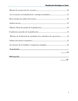 Planificación Estratégica en Salud
Método de construcción de escenarios…………………………………………………………….30
Los escenarios en la planificación estratégica hospitalaria…………………………………33
Otros métodos de análisis del entorno………………………………….………….………………36
Análisis interno………………………………………………………………………………….………….37
Objetivo: Punto de partida de la planificación……………………………….……….…………40
Condiciones generales de la planificación…………………………………………………………43
Métodos de clasificación de actividades: Los calendarios de operaciones……………44
Análisis del entorno competitivo……………………………………………………………………..45
Los factores de la rivalidad o competencia ampliada…………………………………………46
Conclusión…………………………………………………………………………………………
…………51
Bibliografía…………………………………………………………………………………………
…………52
3
 