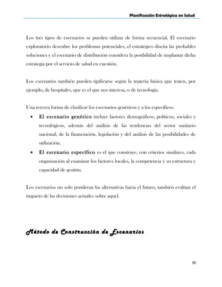 Planificación Estratégica en Salud
Los tres tipos de escenarios se pueden utilizar de forma secuencial. El escenario
exploratorio descubre los problemas potenciales, el estratégico diseña las probables
soluciones y el escenario de distribución considera la posibilidad de implantar dicha
estrategia por el servicio de salud en cuestión.
Los escenarios también pueden tipificarse según la materia básica que traten, por
ejemplo, de hospitales, que es el que nos interesa, o de tecnología.
Una tercera forma de clasificar los escenarios genéricos y a los específicos.
• El escenario genérico incluye factores demográficos, políticos, sociales y
tecnológicos, además del análisis de las tendencias del sector sanitario
nacional, de la financiación, legislación y del análisis de las posibilidades de
utilización.
• El escenario específico es el que construye, con criterios similares, cada
organización al examinar los factores locales, la competencia y su estructura y
capacidad de gestión.
Los escenarios no solo ponderan las alternativas hacia el futuro, también evalúan el
impacto de las decisiones actuales sobre aquel.
Método de Construcción de Escenarios
30
 