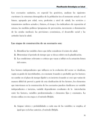 Planificación Estratégica en Salud
Los escenarios sanitarios, en especial los genéricos, analizan las siguientes
cuestiones: la estructura demográfica de la población (en el momento actual y en el
futuro, agrupada por edad, sexo, profesión y nivel de salud), los servicios y
tratamientos médicos actuales y futuros, el riesgo y los indicadores de exposición al
mismo, las medidas políticas (programas de prevención, incremento o disminución
de las ayudas medicas), las previsiones económicas, el desarrollo social y las
actitudes hacia la salud.
Las etapas de construcción de un escenario son:
1. Identificar las variables claves que debe considerar el centro de salud.
2. Determinar el periodo de tiempo que se desea cubrir con la planificación.
3. Las condiciones relevantes o críticas que vayan a influir en la actuación futura
del centro.
Los factores independientes que influyen en la evolución del sector se clasifican,
según su grado de incertidumbre, en constante (cuando es probable que los factores
no cambie en el plazo de tiempo fijado) y en inciertos (cuando se cree que varían de
manera difícil de prever) a partir de esta clasificación de los factores, los elementos
que intervienen en la construcción de los escenarios pueden clasificarse en variable
independientes e inciertas, variable dependientes resultantes de la interrelación
entre los factores, variables predeterminadas y elementos fijos y constantes. La
técnica utiliza en esta etapa es el método Delphi.
4. Asignar valores y probabilidades a cada una de las variables; se emplea, al
igual que en la fase anterior, el método Delphi.
31
 