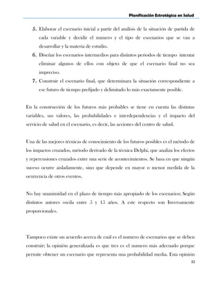 Planificación Estratégica en Salud
5. Elaborar el escenario inicial a partir del análisis de la situación de partida de
cada variable y decidir el numero y el tipo de escenarios que se van a
desarrollar y la materia de estudio.
6. Diseñar los escenarios intermedios para distintos periodos de tiempo intentar
eliminar algunos de ellos con objeto de que el escenario final no sea
impreciso.
7. Construir el escenario final, que determinara la situación correspondiente a
ese futuro de tiempo prefijado y delimitado lo más exactamente posible.
En la construcción de los futuros más probables se tiene en cuenta las distintas
variables, sus valores, las probabilidades e interdependencias y el impacto del
servicio de salud en el escenario, es decir, las acciones del centro de salud.
Una de las mejores técnicas de conocimiento de los futuros posibles es el método de
los impactos cruzados, método derivado de la técnica Delphi, que analiza los efectos
y repercusiones cruzados entre una serie de acontecimientos. Se basa en que ningún
suceso ocurre aisladamente, sino que depende en mayor o menor medida de la
ocurrencia de otros eventos.
No hay unanimidad en el plazo de tiempo más apropiado de los escenarios; Según
distintos autores oscila entre 5 y 15 años. A este respecto son Inversamente
proporcionales.
Tampoco existe un acuerdo acerca de cuál es el numero de escenarios que se deben
construir; la opinión generalizada es que tres es el numero más adecuado porque
permite obtener un escenario que representa una probabilidad media. Esta opinión
32
 