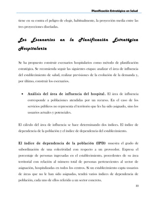 Planificación Estratégica en Salud
tiene en su contra el peligro de elegir, habitualmente, la proyección media entre las
tres proyecciones diseñadas.
Los Escenarios en la Planificación Estratégica
Hospitalaria
Se ha propuesto construir escenarios hospitalarios como método de planificación
estratégica. Se recomienda seguir las siguientes etapas: analizar el área de influencia
del establecimiento de salud, realizar previsiones de la evolución de la demanda y,
por último, construir los escenarios.
• Análisis del área de influencia del hospital. El área de influencia
corresponde a poblaciones atendidas por un recurso. En el caso de los
servicios públicos no representa el territorio que les ha sido asignado, sino los
usuarios actuales y potenciales.
El cálculo del área de influencia se hace determinando dos índices. El índice de
dependencia de la población y el índice de dependencia del establecimiento.
El índice de dependencia de la población (IPD) muestra el grado de
subordinación de una colectividad con respecto a un proveedor. Expresa el
porcentaje de personas ingresadas en el establecimiento, procedentes de su área
territorial con relación al número total de personas pertenecientes al sector de
asignación, hospitalizadas en todos los centros. Si un establecimiento capta usuarios
de áreas que no le han sido asignadas, tendrá varios índices de dependencia de
población, cada uno de ellos referido a un sector concreto.
33
 