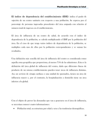 Planificación Estratégica en Salud
El índice de dependencia del establecimiento (IDE) indica el grado de
sujeción de un centro sanitario con respecto a una población. Se expresa por el
porcentaje de personas ingresadas procedentes del área asignada con relación al
número total de ingresos en el establecimiento.
El área de influencia de un centro de salud, de acuerdo con el índice de
dependencia de la población, se calcula multiplicando el IDP por la población del
área. En el caso de que tenga varios índices de dependencia de la población, se
multiplica cada uno de ellos por la población correspondientes y se suman los
resultados.
Una definición más sencilla del área de influencia del centro es considerada como
aquella zona geográfica que proporciona, al menos 75% de las admisiones. Esta es la
definición del área global de influencia del centro, dado que diferentes líneas de
producto de un mismo establecimiento pueden tener áreas de influencia distintas.
Así, un servicio de cirugía cardiaca o una unidad de quemados, tienen un área de
influencia mayor y, por el contrario, la hospitalización a domicilio tiene un área
inferior a lo global.
Con el objeto de prever las demandas que van a generarse en el área de influencia,
se necesitan conocer cuatro informaciones:
• Población total, su estructura por edad y sexo y las tendencias demográficas.
34
 