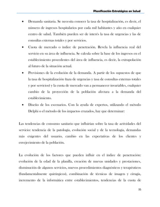 Planificación Estratégica en Salud
• Demanda sanitaria. Se necesita conocer la tasa de hospitalización, es decir, el
número de ingresos hospitalarios por cada mil habitantes y año en cualquier
centro de salud. También pueden ser de interés la tasa de urgencias y las de
consultas externas totales y por servicios.
• Cuota de mercado o índice de penetración. Revela la influencia real del
servicio en su área de influencia. Se calcula sobre la base de los ingresos en el
establecimiento procedentes del área de influencia, es decir, la extrapolación
al futuro de la situación actual.
• Previsiones de la evolución de la demanda. A partir de los supuestos de que
la tasa de hospitalización (taza de urgencias y tasa de consultas externas totales
y por servicios) y la cuota de mercado van a permanecer invariables, cualquier
cambio de la proyección de la población afectara a la demanda del
establecimiento.
• Diseño de los escenarios. Con la ayuda de expertos, utilizando el método
Delphi o el método de los impactos cruzados, hay que determinar:
Las tendencias de consumo sanitario que influirían sobre la tasa de actividades del
servicio: tendencia de la patología, evolución social y de la tecnología, demandas
más exigentes del usuario, cambio en las expectativas de los clientes y
envejecimiento de la población.
La evolución de los factores que pueden influir en el índice de penetración:
evolución de la edad de la planilla, creación de nuevas unidades y prestaciones,
disminución de algunos servicios, nuevos procedimientos diagnósticos y terapéuticos
(fundamentalmente quirúrgicos), combinación de técnicas de imagen y cirugía,
incremento de la informática entre establecimientos, tendencias de la cuota de
35
 