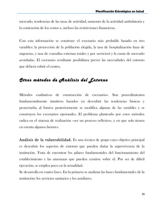 Planificación Estratégica en Salud
mercado, tendencias de las tasas de actividad, aumento de la actividad ambulatoria y
la contención de los costos e, incluso las restricciones financieras.
Con esta información se construye el escenario más probable basado en tres
variables: la proyección de la población elegida, la tasa de hospitalización (taza de
urgencias, y tasa de consultas externas totales y por servicios) y la cuota de mercado
acordadas. El escenario resultante posibilitara prever las necesidades del entorno
que deberá cubrir el centro.
Otros métodos de Análisis del Entorno
Métodos cualitativos de construcción de escenarios. Son procedimientos
fundamentalmente intuitivos basados en descubrir las tendencias básicas y
proyectarlas al futuro; posteriormente se modifica algunas de las variables y se
construyen los escenarios opcionales. El problema planteado por estos métodos
radica en el sistema de realización –ser un proceso reflexivo-, y en que solo tienen
en cuenta algunos factores.
Análisis de la vulnerabilidad. Es una técnica de grupo cuyo objetivo principal
es descubrir los aspectos de entorno que pueden dañar la supervivencia de la
institución. Trata de encontrar los pilares fundamentales del funcionamiento del
establecimiento y las amenazas que pueden cernirse sobre él. Por ser de difícil
ejecución, se emplea poco en la actualidad.
Se desarrolla en cuatro fases. En la primera se analizan las bases fundamentales de la
institución: los servicios sanitarios y los auxiliares.
36
 