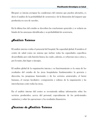 Planificación Estratégica en Salud
Después se intenta averiguar las condiciones del entorno que pueden afectarlos, es
decir el análisis de la probabilidad de ocurrencia y de la dimensión del impacto que
produciría en caso de suceder.
En la última fase del estudio se describen las conclusiones generales y se redacta un
listado de las amenazas identificadas y su probabilidad de ocurrencia.
Análisis Interno
El análisis interno evalúa el potencial del hospital. Su capacidad global. Considera el
centro de salud como un sistema que incluye todas las capacidades específicas
desarrolladas por cada función básica, las cuales, además, se refuerzan una a otras y,
por lo tanto, dan lugar a sinergias.
El análisis global de la organización interna y su funcionamiento es la suma de los
resultados del estudio de las áreas hospitalarias fundamentales: la gerencia y
dirección, los programas funcionales y de los servicios asistenciales, el factor
humano, el cuerpo facultativo –composición y cultura- de la organización y las
interrelaciones entre todas las áreas.
En el análisis interno del centro se recomienda utilizar información sobre los
servicios producidos; acerca del personal, especialmente de los profesionales
sanitarios; y sobre las operaciones y los resultados financieros.
Técnicas de Análisis Interno
37
 