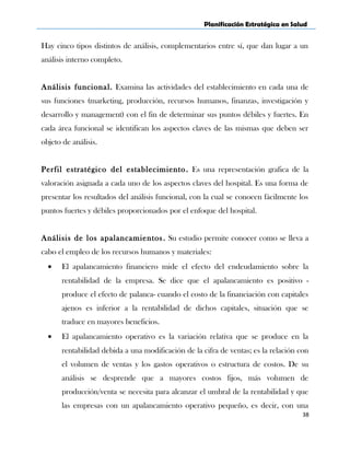 Planificación Estratégica en Salud
Hay cinco tipos distintos de análisis, complementarios entre sí, que dan lugar a un
análisis interno completo.
Análisis funcional. Examina las actividades del establecimiento en cada una de
sus funciones (marketing, producción, recursos humanos, finanzas, investigación y
desarrollo y management) con el fin de determinar sus puntos débiles y fuertes. En
cada área funcional se identifican los aspectos claves de las mismas que deben ser
objeto de análisis.
Perfil estratégico del establecimiento. Es una representación grafica de la
valoración asignada a cada uno de los aspectos claves del hospital. Es una forma de
presentar los resultados del análisis funcional, con la cual se conocen fácilmente los
puntos fuertes y débiles proporcionados por el enfoque del hospital.
Análisis de los apalancamientos. Su estudio permite conocer como se lleva a
cabo el empleo de los recursos humanos y materiales:
• El apalancamiento financiero mide el efecto del endeudamiento sobre la
rentabilidad de la empresa. Se dice que el apalancamiento es positivo -
produce el efecto de palanca- cuando el costo de la financiación con capitales
ajenos es inferior a la rentabilidad de dichos capitales, situación que se
traduce en mayores beneficios.
• El apalancamiento operativo es la variación relativa que se produce en la
rentabilidad debida a una modificación de la cifra de ventas; es la relación con
el volumen de ventas y los gastos operativos o estructura de costos. De su
análisis se desprende que a mayores costos fijos, más volumen de
producción/venta se necesita para alcanzar el umbral de la rentabilidad y que
las empresas con un apalancamiento operativo pequeño, es decir, con una
38
 
