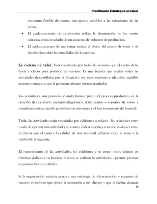 Planificación Estratégica en Salud
estructura flexible de costos, son menos sensibles a las variaciones de las
ventas.
• El apalancamiento de producción refleja la disminución de los costos
unitarios como resultado de un aumento de volumen de producción.
• El apalancamiento de marketing analiza el efecto del precio de venta y de
distribución sobre la rentabilidad de los activos.
La cadena de valor. Está constituida por todas las acciones que el centro debe
llevar a efecto para producir un servicio. Es una técnica que analiza todas las
actividades desarrolladas por el hospital y sus interrelaciones e identifica aquellos
aspectos ventajosos que le permitan obtener buenos resultados
Las actividades son primarias cuando forman parte del proceso productivo en la
creación del producto sanitario–diagnóstico, tratamientos o soportes de estos- y
complementarias, cuando posibilitan las anteriores y el funcionamiento del hospital.
Todas las actividades están vinculadas por eslabones o enlaces –las relaciones entre
modo de ejecutar una actividad y su costo y el desempeño y costo de cualquier otra-,
de forma que el costo y la calidad de una actividad influyen sobre el costo y la
calidad de la siguiente.
El conocimiento de las actividades, los eslabones y su costo –estos últimos en
términos globales y en función de cómo se realizan las actividades -, permite precisar
los puntos fuertes y débiles.
Si la organización sanitaria practica una estrategia de diferenciación – conjunto de
factores específicos que ofrece la institución a sus clientes y que le facilite alcanzar
39
 