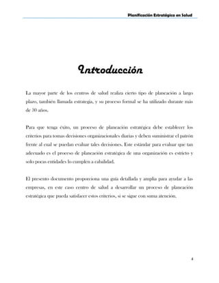 Planificación Estratégica en Salud
Introducción
La mayor parte de los centros de salud realiza cierto tipo de planeación a largo
plazo, también llamada estrategia, y su proceso formal se ha utilizado durante más
de 30 años.
Para que tenga éxito, un proceso de planeación estratégica debe establecer los
criterios para tomas decisiones organizacionales diarias y deben suministrar el patrón
frente al cual se puedan evaluar tales decisiones. Este estándar para evaluar que tan
adecuado es el proceso de planeación estratégica de una organización es estricto y
solo pocas entidades lo cumplen a cabalidad.
El presento documento proporciona una guía detallada y amplia para ayudar a las
empresas, en este caso centro de salud a desarrollar un proceso de planeación
estratégica que pueda satisfacer estos criterios, si se sigue con suma atención.
4
 
