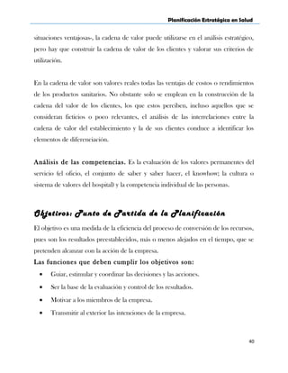 Planificación Estratégica en Salud
situaciones ventajosas-, la cadena de valor puede utilizarse en el análisis estratégico,
pero hay que construir la cadena de valor de los clientes y valorar sus criterios de
utilización.
En la cadena de valor son valores reales todas las ventajas de costos o rendimientos
de los productos sanitarios. No obstante solo se emplean en la construcción de la
cadena del valor de los clientes, los que estos perciben, incluso aquellos que se
consideran ficticios o poco relevantes, el análisis de las interrelaciones entre la
cadena de valor del establecimiento y la de sus clientes conduce a identificar los
elementos de diferenciación.
Análisis de las competencias. Es la evaluación de los valores permanentes del
servicio (el oficio, el conjunto de saber y saber hacer, el knowhow; la cultura o
sistema de valores del hospital) y la competencia individual de las personas.
Objetivos: Punto de Partida de la Planificación
El objetivo es una medida de la eficiencia del proceso de conversión de los recursos,
pues son los resultados preestablecidos, más o menos alejados en el tiempo, que se
pretenden alcanzar con la acción de la empresa.
Las funciones que deben cumplir los objetivos son:
• Guiar, estimular y coordinar las decisiones y las acciones.
• Ser la base de la evaluación y control de los resultados.
• Motivar a los miembros de la empresa.
• Transmitir al exterior las intenciones de la empresa.
40
 