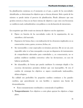 Planificación Estratégica en Salud
La planificación comienza en el momento en el que, a partir de las necesidades
identificadas, se determinan los objetivos que se desean alcanzar. Solo a partir de los
mismos se puede iniciar el proceso de planificación. Puede afirmarse que una
gestión correcta se basa en un buen sistema de objetivos y que estos con frecuencia
se establecen mal, confundiéndose con políticas o con declaración de intenciones.
Los requisitos que debe reunir un sistema de objetivos son los siguientes:
• Fijarse en función de las necesidades reales de la organización, de sus
miembros y del mercado.
• Exponerse de forma clara y con indicación de los elementos implicados en su
consecución: costos, gastos, recursos, fechas, etc.
• Ser mensurables y estar expresados en términos precisos. De no ser así, será
imposible saber si se han conseguido o no por no disponerse de instrumentos
de comprobación adecuados para controlarlos y, en consecuencia, no se
podrán establecer medidas correctivas sobre las desviaciones, en caso de
haberse producido.
• Ser alcanzables, de forma que pueda cambiarse la estrategia elegida si las
excesivas desviaciones permiten deducir que son inasequibles. Si con el
cambio de estrategia los objetivos se siguen considerando inalcanzables,
deben rebajarse.
En calidad son preferibles los pequeños cambios continuos a los grandes
cambios, que generalmente no son factibles y suponen una fuente de
desmoralización.
• Estar constantemente coordinados y sosteniendo el equilibrio:
1. Temporalmente: Los objetivos a corto plazo apoyan los objetivos a largo
plazo.
41
 