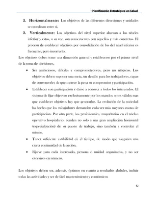 Planificación Estratégica en Salud
2. Horizontalmente: Los objetivos de las diferentes direcciones y unidades
se coordinan entre sí.
3. Verticalmente: Los objetivos del nivel superior abarcan a los niveles
inferior y estos, a su vez, son consecuentes con aquellos y más concretos. El
proceso de establecer objetivos por consolidación de los del nivel inferior es
frecuente, pero incorrecto.
Los objetivos deben tener una dimensión general y establecerse por el primer nivel
de la toma de decisiones.
• Ser ambiciosos, difíciles y comprometedores, pero no utópicos. Los
objetivos deben suponer una meta, un desafío para los trabajadores, capaz
de convencerles de que merece la pena su compromiso y participación.
• Establecer con participación y darse a conocer a todos los interesados. El
sistema de fijar objetivos exclusivamente por los mandos no es válido; mas
que establecer objetivos hay que generarlos. La evolución de la sociedad
ha hecho que los trabajadores demanden cada vez más mayores cuotas de
participación. Por otra parte, los profesionales, mayoritarios en el núcleo
operativo hospitalario, tienden no solo a una gran ampliación horizontal
(especialización) de su puesto de trabajo, sino también a controlar el
mismo.
• Tener suficiente estabilidad en el tiempo, de modo que aseguren una
cierta continuidad de la acción.
• Fijarse para cada interesado, persona o unidad organizativa, y no ser
excesivos en número.
Los objetivos deben ser, además, óptimos en cuanto a resultados globales, incluir
todas las actividades y ser de fácil mantenimiento y económicos
42
 