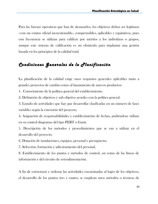 Planificación Estratégica en Salud
Para las fuerzas operativas que han de alcanzarlos, los objetivos deben ser legítimos
–con un estatus oficial incuestionable-, comprensibles, aplicables y equitativos, pues
con frecuencia se utilizan para calificar por méritos a los individuos o grupos,
aunque este sistema de calificación es un obstáculo para implantar una gestión
basada en los principios de la calidad total.
Condiciones Generales de la Planificación
La planificación de la calidad exige unos requisitos generales aplicables tanto a
grandes proyectos de cambio como al lanzamiento de nuevos productos:
1. Conocimiento de la política general del establecimiento.
2. Definición de objetivos y sub objetivo acordes con la política general.
3. Listado de actividades que hay que desarrollar clasificadas en un número de fases
variables según la extensión del proyecto.
4. Asignación de responsabilidades y establecimiento de fechas, pudiéndose utilizar
en su control diagramas del tipo PERT o Gantt.
5. Descripción de los métodos y procedimientos que se van a utilizar en el
desarrollo del proyecto.
6. Dotación de instalaciones, equipos, personal y presupuesto.
7. Selección, formación y adiestramiento del personal.
8. Establecimiento de los puntos y métodos de control, así como de las líneas de
información y del circuito de retroalimentación.
A fin de estructurar y ordenar las actividades encaminadas al logro de los objetivos,
el desarrollo de los puntos tres y cuatro, se emplean unos métodos o técnicas de
43
 