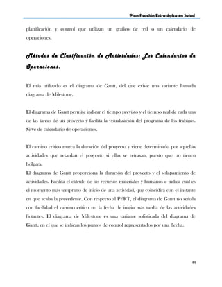 Planificación Estratégica en Salud
planificación y control que utilizan un grafico de red o un calendario de
operaciones.
Métodos de Clasificación de Actividades: Los Calendarios de
Operaciones.
El más utilizado es el diagrama de Gantt, del que existe una variante llamada
diagrama de Milestone.
El diagrama de Gantt permite indicar el tiempo previsto y el tiempo real de cada una
de las tareas de un proyecto y facilita la visualización del programa de los trabajos.
Sirve de calendario de operaciones.
El camino crítico marca la duración del proyecto y viene determinado por aquellas
actividades que retardan el proyecto si ellas se retrasan, puesto que no tienen
holgura.
El diagrama de Gantt proporciona la duración del proyecto y el solapamiento de
actividades. Facilita el cálculo de los recursos materiales y humanos e indica cual es
el momento más temprano de inicio de una actividad, que coincidirá con el instante
en que acaba la precedente. Con respecto al PERT, el diagrama de Gantt no señala
con facilidad el camino crítico no la fecha de inicio más tardía de las actividades
flotantes. El diagrama de Milestone es una variante sofisticada del diagrama de
Gantt, en el que se indican los puntos de control representados por una flecha.
44
 