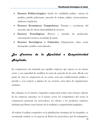Planificación Estratégica en Salud
• Factores Político-Legales: Grado de estabilidad política, sistema de
partidos, partido gobernante, mercado de trabajo, política socioeconómica,
sindicatos, legislación.
• Factores Económicos Competitivos: Tamaño y crecimiento del
mercado, tipo de cliente disponibilidad de recursos.
• Factores Tecnológicos: Proceso y métodos de producción,
conocimientos técnicos, tecnología de punta.
• Factores Sociológicos y Culturales: Organización, clima social,
demografía, variables socioculturales.
Los Factores de la Rivalidad o Competitividad
Ampliada.
La competencia está integrada por aquellas empresas que operan en un mismo
sector y con capacidad de modificar la cuota de marcado de las otras. Desde este
punto de vista, la competencia de un centro seria otro establecimiento público o
privado y, con respecto a algunos de sus servicios, otros tipos de organizaciones
sanitarias.
Sin embargo, en el entorno competitivo empresarial actúan varios factores además
de las empresas operantes en el mismo sector: los competidores del sector, la
competencia potencial, los proveedores, los clientes y los productos sustitutos,
definidos por Porter como factores de la rivalidad o competitividad ampliados.
Al realizar el análisis competitivo en la planificación estratégica de los hospitales, se
recomienda sustituir en el esquema de Porter los proveedores por los trabajadores
46
 