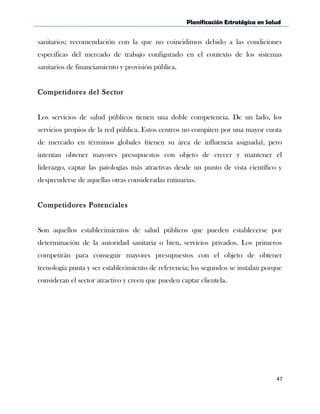 Planificación Estratégica en Salud
sanitarios; recomendación con la que no coincidimos debido a las condiciones
especificas del mercado de trabajo configurado en el contexto de los sistemas
sanitarios de financiamiento y provisión pública.
Competidores del Sector
Los servicios de salud públicos tienen una doble competencia. De un lado, los
servicios propios de la red pública. Estos centros no compiten por una mayor cuota
de mercado en términos globales (tienen su área de influencia asignada), pero
intentan obtener mayores presupuestos con objeto de crecer y mantener el
liderazgo, captar las patologías más atractivas desde un punto de vista científico y
desprenderse de aquellas otras consideradas rutinarias.
Competidores Potenciales
Son aquellos establecimientos de salud públicos que pueden establecerse por
determinación de la autoridad sanitaria o bien, servicios privados. Los primeros
competirán para conseguir mayores presupuestos con el objeto de obtener
tecnología punta y ser establecimiento de referencia; los segundos se instalan porque
consideran el sector atractivo y creen que pueden captar clientela.
47
 