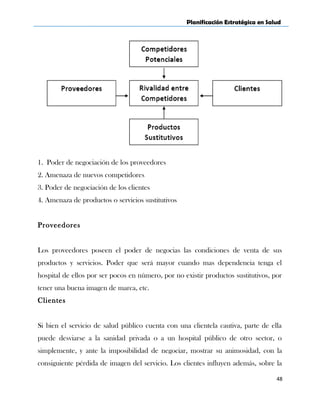 Planificación Estratégica en Salud
1. Poder de negociación de los proveedores
2. Amenaza de nuevos competidores
3. Poder de negociación de los clientes
4. Amenaza de productos o servicios sustitutivos
Proveedores
Los proveedores poseen el poder de negocias las condiciones de venta de sus
productos y servicios. Poder que será mayor cuando mas dependencia tenga el
hospital de ellos por ser pocos en número, por no existir productos sustitutivos, por
tener una buena imagen de marca, etc.
Clientes
Si bien el servicio de salud público cuenta con una clientela cautiva, parte de ella
puede desviarse a la sanidad privada o a un hospital público de otro sector, o
simplemente, y ante la imposibilidad de negociar, mostrar su animosidad, con la
consiguiente pérdida de imagen del servicio. Los clientes influyen además, sobre la
48
 