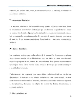 Planificación Estratégica en Salud
demanda, los precios o los costos, la red de distribución, la calidad y el volumen de
los servicios sanitarios.
Trabajadores Sanitarios
Los médicos, enfermeras, técnicos calificados y además empleados sanitarios, tienen
su influencia en la institución sanitaria, ya que sin ellos esta no puede llevar a efecto
su misión. No obstante, el poder de los trabajadores queda muy disminuido cuando
hay un monopolio o cuasi monopolio del mercado de trabajo, situación presente en
el contexto de un sistema sanitario de financiamiento y provisión predominante
públicos.
Productos Sustitutos
Los productos sustitutivos son el resultado de la innovación. Los nuevos productos
proporcionan ventajas al establecimiento que los oferta y causa una demanda
específica por parte de los clientes. La innovación no tiene que ser necesariamente
tecnológica, puede ser un cambio en los procesos de trabajo que aporte una mejora
a la calidad del producto.
Probablemente, los productos más competitivos en la actualidad son las diversas
alternativas a la hospitalización (cirugía ambulatoria y de corta estancia, técnicas
intervencionistas mínimamente invasoras, atención domiciliaria, centros de urgencias
no hospitalarios), diseñadas con objeto de sustituir las formas tradicionales de
asistencia sanitaria.
El Mercado Interno
49
 