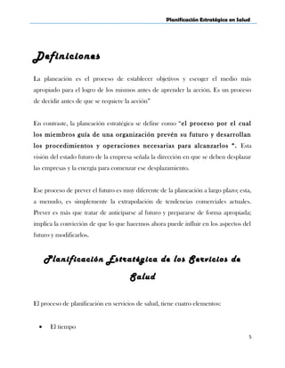 Planificación Estratégica en Salud
Definiciones
La planeación es el proceso de establecer objetivos y escoger el medio más
apropiado para el logro de los mismos antes de aprender la acción. Es un proceso
de decidir antes de que se requiere la acción”
En contraste, la planeación estratégica se define como “el proceso por el cual
los miembros guía de una organización prevén su futuro y desarrollan
los procedimientos y operaciones necesarias para alcanzarlos “. Esta
visión del estado futuro de la empresa señala la dirección en que se deben desplazar
las empresas y la energía para comenzar ese desplazamiento.
Ese proceso de prever el futuro es muy diferente de la planeación a largo plazo; esta,
a menudo, es simplemente la extrapolación de tendencias comerciales actuales.
Prever es más que tratar de anticiparse al futuro y prepararse de forma apropiada;
implica la convicción de que lo que hacemos ahora puede influir en los aspectos del
futuro y modificarlos.
Planificación Estratégica de los Servicios de
Salud
El proceso de planificación en servicios de salud, tiene cuatro elementos:
• El tiempo
5
 