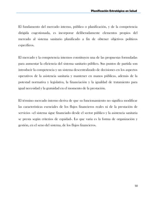 Planificación Estratégica en Salud
El fundamento del mercado interno, público o planificación, y de la competencia
dirigida cogestionada, es incorporar deliberadamente elementos propios del
mercado al sistema sanitario planificado a fin de obtener objetivos políticos
específicos.
El mercado y la competencia internos constituyen una de las propuestas formuladas
para aumentar la eficiencia del sistema sanitario público. Sus puntos de partida son
introducir la competencia y un sistema descentralizado de decisiones en los aspectos
operativos de la asistencia sanitaria y mantener en manos públicas, además de la
potestad normativa y legislativa, la financiación y la igualdad de tratamiento para
igual necesidad y la gratuidad en el momento de la prestación.
El término mercado interno deriva de que su funcionamiento no significa modificar
las características esenciales de los flujos financieros reales ni de la prestación de
servicios –el sistema sigue financiado desde el sector público y la asistencia sanitaria
se presta según criterios de equidad-. Lo que varia es la forma de organización y
gestión, en el seno del sistema, de los flujos financieros.
50
 