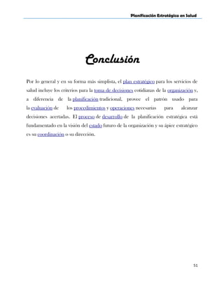 Planificación Estratégica en Salud
Conclusión
Por lo general y en su forma más simplista, el plan estratégico para los servicios de
salud incluye los criterios para la toma de decisiones cotidianas de la organización y,
a diferencia de la planificación tradicional, provee el patrón usado para
la evaluación de los procedimientos y operaciones necesarias para alcanzar
decisiones acertadas. El proceso de desarrollo de la planificación estratégica está
fundamentado en la visión del estado futuro de la organización y su ápice estratégico
es su coordinación o su dirección.
51
 