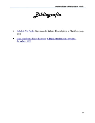 Planificación Estratégica en Salud
Bibliografía
• Isabel de Val Pardo. Sistemas de Salud: Diagnóstico y Planificación.
2001
• Jorge Humberto Blanco Restrepo. Administración de servicios
de salud. 2006
52
 