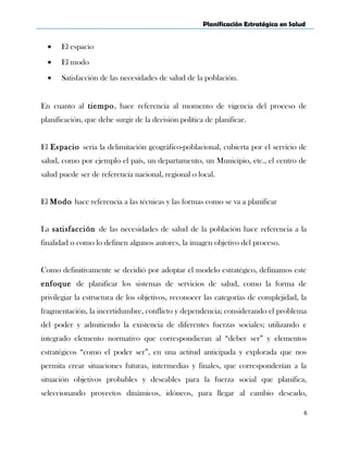 Planificación Estratégica en Salud
• El espacio
• El modo
• Satisfacción de las necesidades de salud de la población.
En cuanto al tiempo, hace referencia al momento de vigencia del proceso de
planificación, que debe surgir de la decisión política de planificar.
El Espacio seria la delimitación geográfico-poblacional, cubierta por el servicio de
salud, como por ejemplo el país, un departamento, un Municipio, etc., el centro de
salud puede ser de referencia nacional, regional o local.
El Modo hace referencia a las técnicas y las formas como se va a planificar
La satisfacción de las necesidades de salud de la población hace referencia a la
finalidad o como lo definen algunos autores, la imagen objetivo del proceso.
Como definitivamente se decidió por adoptar el modelo estratégico, definamos este
enfoque de planificar los sistemas de servicios de salud, como la forma de
privilegiar la estructura de los objetivos, reconocer las categorías de complejidad, la
fragmentación, la incertidumbre, conflicto y dependencia; considerando el problema
del poder y admitiendo la existencia de diferentes fuerzas sociales; utilizando e
integrado elemento normativo que correspondieran al “deber ser” y elementos
estratégicos “como el poder ser”, en una actitud anticipada y explorada que nos
permita crear situaciones futuras, intermedias y finales, que corresponderían a la
situación objetivos probables y deseables para la fuerza social que planifica,
seleccionando proyectos dinámicos, idóneos, para llegar al cambio deseado,
6
 