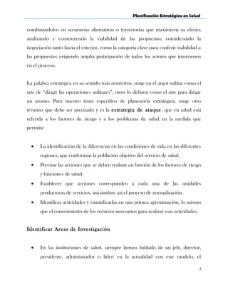 Planificación Estratégica en Salud
combinándolos en secuencias alternativas o trayectorias que maximicen su efecto;
analizando y construyendo la viabilidad de las propuestas; considerando la
negociación tanto hacia el exterior, como la categoría clave para conferir viabilidad a
las propuestas; exigiendo amplia participación de todos los actores que intervienen
en el proceso.
La palabra estratégica en su sentido más restrictivo, surge en el argot militar como el
arte de “dirigir las operaciones militares”, otros lo definen como el arte para dirigir
un asunto. Para nuestro tema especifico de planeación estratégica, surge otro
término que debe ser precisado y es la estrategia de ataque, que en salud está
referida a los factores de riesgo y a los problemas de salud en la medida que
permita:
• La identificación de la diferencias en las condiciones de vida en las diferentes
regiones, que conforman la población objetivo del servicio de salud.
• Precisar las acciones que se deben realizar en función de los factores de riesgo
y funciones de salud.
• Establecer que acciones corresponden a cada una de las unidades
productoras de servicios, iniciándose así el proceso de normalización.
• Identificar actividades y cuantificarlas en una primea aproximación, lo mismo
que el conocimiento de los recursos necesarios para realizar esas actividades.
Identificar Areas de Investigación
• En las instituciones de salud, siempre hemos hablado de un jefe, director,
presidente, administrador o líder; en la actualidad con este modelo, el
7
 