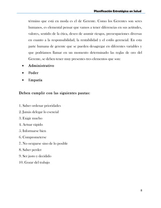 Planificación Estratégica en Salud
término que está en moda es el de Gerente. Como los Gerentes son seres
humanos, es elemental pensar que vamos a tener diferencias en sus actitudes,
valores, sentido de la ética, deseo de asumir riesgos, preocupaciones diversas
en cuanto a la responsabilidad, la rentabilidad y el estilo gerencial. En esta
parte humana de gerente que se pueden desagregar en diferentes variables y
que podríamos llamar en un momento determinado las reglas de oro del
Gerente, se deben tener muy presentes tres elementos que son:
• Administrativo
• Poder
• Empatía
Deben cumplir con las siguientes pautas:
1. Saber ordenar prioridades
2. Jamás delegar lo esencial
3. Exigir mucho
4. Actuar rápido
5. Informarse bien
6. Comprometerse
7. No ocuparse sino de lo posible
8. Saber perder
9. Ser justo y decidido
10. Gozar del trabajo
8
 