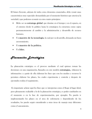 Planificación Estratégica en Salud
El futuro Gerente, además de todos estos elementos enunciados, debe reunir unas
características muy especiales demandadas por el momento histórico que atraviesa la
sociedad y que podemos resumir en estos cuatro principios:
• Debe ser un estratega global que domine en el tiempo y en el espacio, en
el entorno desde lo político hasta lo estratégico; la estructura como sujeta
permanentemente al cambio y la administración y desarrollo de recurso
humano.
• Un maestro de la tecnología, la cual por su desarrollo, demanda un buen
asesoramiento.
• Un maestro de la política.
• Un líder.
Planeación Estratégica
La planeación estratégica es el proceso mediante el cual quienes toman las
decisiones en una organización, llamados en este modelo estrategias, obtienen la
información y a partir de ella elaboran los fines que con los medios y recursos le
permiten elaborar los planes, los cuales experimenta y controla y después de
ejecutados realiza el seguimiento.
Es importante aclarar aquí los fines que se interpretan como el llegar al lugar ideal,
pero plenamente realizable y lo de la planeación estratégica, es poder cambiarlos en
el momento o en la fase de experimentación, por ejemplo: Yo puedo ir
implementando los planes en el área de enfermería y dependiendo de los
resultados, los puedo seguir extendiendo a otras áreas de manejo muy diferentes
como el saneamiento.
9
 