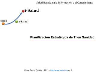 Planificación Estratégica de TI en Sanidad Salud Basada en la Información y el Conocimiento Víctor Osorio Poblete ::  2011  –  http:// www . isalud . org .es   ® 