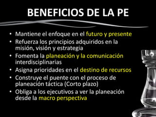 BENEFICIOS DE LA PE
• Mantiene el enfoque en el futuro y presente
• Refuerza los principios adquiridos en la
misión, visión y estrategia
• Fomenta la planeación y la comunicación
interdisciplinarias
• Asigna prioridades en el destino de recursos
• Construye el puente con el proceso de
planeación táctica (Corto plazo)
• Obliga a los ejecutivos a ver la planeación
desde la macro perspectiva
 