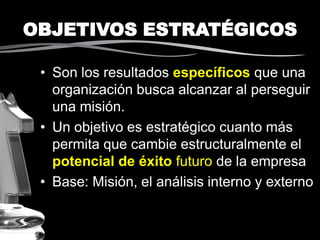 OBJETIVOS ESTRATÉGICOS
• Son los resultados específicos que una
organización busca alcanzar al perseguir
una misión.
• Un objetivo es estratégico cuanto más
permita que cambie estructuralmente el
potencial de éxito futuro de la empresa
• Base: Misión, el análisis interno y externo
 