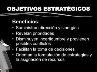 OBJETIVOS ESTRATÉGICOS
Beneficios:
• Suministran dirección y sinergias
• Revelan prioridades
• Disminuyen incertidumbre y previenen
posibles conflictos
• Facilitan la toma de decisiones
• Orientan la formulación de estrategias y
la asignación de recursos
 