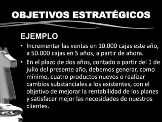 OBJETIVOS ESTRATÉGICOS
EJEMPLO
• Incrementar las ventas en 10.000 cajas este año,
a 50.000 cajas en 5 años, a partir de ahora.
• En el plazo de dos años, contado a partir del 1 de
julio del presente año, debemos generar, como
mínimo, cuatro productos nuevos o realizar
cambios substanciales a los existentes, con el
objetivo de mejorar la rentabilidad de los planes
y satisfacer mejor las necesidades de nuestros
clientes.
 