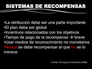 SISTEMAS DE RECOMPENSAS
Fuente: Thompson & Strickland (2000)
•La retribución debe ser una parte importante
•El plan debe ser global
•Incentivos relacionados con los objetivos
•Tiempo de pago de la recompensa  breve
•Usar medios de reconocimiento no monetarios
•Nunca se debe recompensar al que no se lo
merece
 