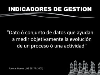 INDICADORES DE GESTION
“Dato ó conjunto de datos que ayudan
a medir objetivamente la evolución
de un proceso ó una actividad”
Fuente: Norma UNE 66175 (2003)
 