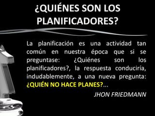 ¿QUIÉNES SON LOS
PLANIFICADORES?
La planificación es una actividad tan
común en nuestra época que si se
preguntase: ¿Quiénes son los
planificadores?, la respuesta conduciría,
indudablemente, a una nueva pregunta:
¿QUIÉN NO HACE PLANES?...
JHON FRIEDMANN
 
