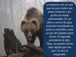 se toparon con un oso
que se paro sobre sus
patas traseras y les
gruño de modo
amenazador. En un
abrir y cerrar de ojos,
el primer presidente se
quito su mochila y saco
un par de zapatos para
correr. El segundo
presidente le dijo:
“Oye, no puedes correr
más rápido que ese
oso”. El otro le
respondió:
 