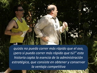 quizás no pueda correr más rápido que el oso,
¡pero si puedo correr más rápido que tú!” esta
historia capta la esencia de la administración
estratégica, que consiste en obtener y conservar
la ventaja competitiva
 