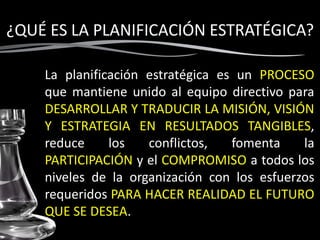 ¿QUÉ ES LA PLANIFICACIÓN ESTRATÉGICA?
La planificación estratégica es un PROCESO
que mantiene unido al equipo directivo para
DESARROLLAR Y TRADUCIR LA MISIÓN, VISIÓN
Y ESTRATEGIA EN RESULTADOS TANGIBLES,
reduce los conflictos, fomenta la
PARTICIPACIÓN y el COMPROMISO a todos los
niveles de la organización con los esfuerzos
requeridos PARA HACER REALIDAD EL FUTURO
QUE SE DESEA.
 