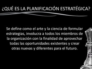 ¿QUÉ ES LA PLANIFICACIÓN ESTRATÉGICA?
Se define como el arte y la ciencia de formular
estrategias, involucra a todos los miembros de
la organización con la finalidad de aprovechar
todas las oportunidades existentes y crear
otras nuevas y diferentes para el futuro.
 