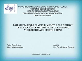 UNIVERSIDAD NACIONAL EXPERIMENTAL POLITÉCNICA
"ANTONIO JOSÉ DE SUCRE"
VICE-RECTORADO PUERTO ORDAZ
DEPARTAMENTO DE INGENIERÍA INDUSTRIAL
TRABAJO DE GRADO
ESTRATEGIAS PARA EL MEJORAMIENTO DE LA GESTIÓN
DE LA SECCIÓN DE MATEMÁTICAS DE LA UNEXPO
VICERRECTORADO PUERTO ORDAZ
Tutor Académico:
Msc. Mirella Andara
Autora:
Lic. Parodi María Eugenia
Puerto Ordaz, Enero de 2018
 