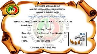 UNIVERSIDAD NACIONAL DE LOJA
FACULTAD JURÍDICA SOCIAL Y ADMINISTRATIVA
CARRERA DE TRABAJO SOCIAL
TRABAJO SOCIAL PARA LA PLANIFICACIÓN
Tema: PLANIFICACION ESTRATEGICA Y TRABAJO SOCIAL
Estudiante:
Santiago Condo
Docente: Dra. Rina del Cisne Narváez E.
Ciclo: VII “B”
Fecha. 11/ 02/ 2021
Octubre2020-Marzo2021
 