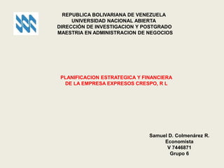REPUBLICA BOLIVARIANA DE VENEZUELA
UNIVERSIDAD NACIONAL ABIERTA
DIRECCIÓN DE INVESTIGACION Y POSTGRADO
MAESTRIA EN ADMINISTRACION DE NEGOCIOS
PLANIFICACION ESTRATEGICA Y FINANCIERA
DE LA EMPRESA EXPRESOS CRESPO, R L
Samuel D. Colmenárez R.
Economista
V 7446871
Grupo 6
 