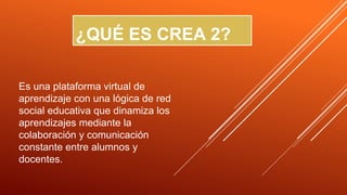 ¿QUÉ ES CREA 2?
Es una plataforma virtual de
aprendizaje con una lógica de red
social educativa que dinamiza los
aprendizajes mediante la
colaboración y comunicación
constante entre alumnos y
docentes.
 
