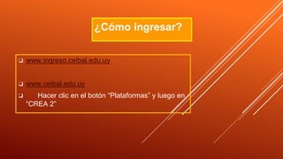 ❑ www.ingreso.ceibal.edu.uy
❑ www.ceibal.edu.uy
❑ Hacer clic en el botón “Plataformas” y luego en
“CREA 2”
¿Cómo ingresar?
 
